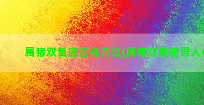 属猪双鱼座吉祥方位(属猪双鱼座男人什么命)