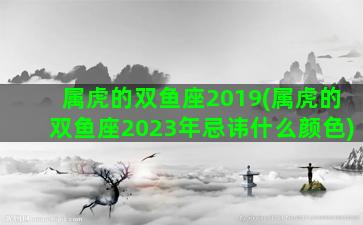 属虎的双鱼座2019(属虎的双鱼座2023年忌讳什么颜色)