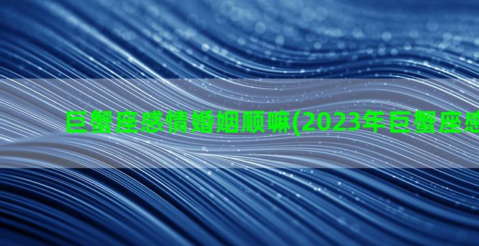 巨蟹座感情婚姻顺嘛(2023年巨蟹座感情运势)