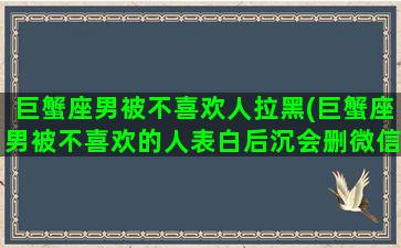 巨蟹座男被不喜欢人拉黑(巨蟹座男被不喜欢的人表白后沉会删微信吗)