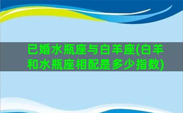 已婚水瓶座与白羊座(白羊和水瓶座相配是多少指数)