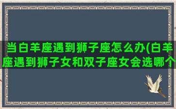 当白羊座遇到狮子座怎么办(白羊座遇到狮子女和双子座女会选哪个)