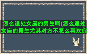 怎么追处女座的男生啊(怎么追处女座的男生尤其对方不怎么喜欢你)