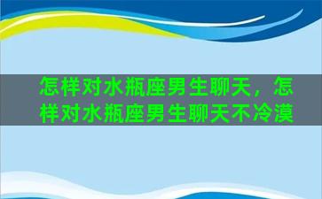 怎样对水瓶座男生聊天，怎样对水瓶座男生聊天不冷漠