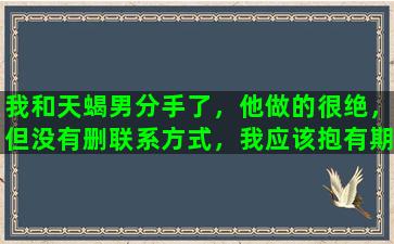 我和天蝎男分手了，他做的很绝，但没有删联系方式，我应该抱有期待他还会回来吗