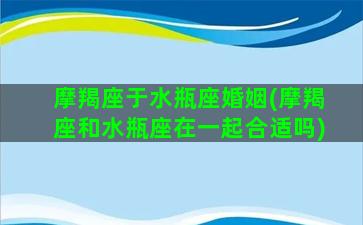 摩羯座于水瓶座婚姻(摩羯座和水瓶座在一起合适吗)