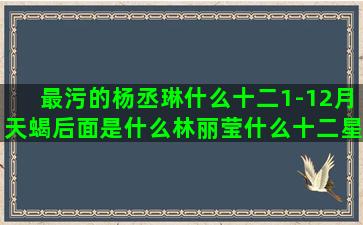 最污的杨丞琳什么十二1-12月天蝎后面是什么林丽莹什么十二星座代表的恐龙(杨丞琳什么学历)