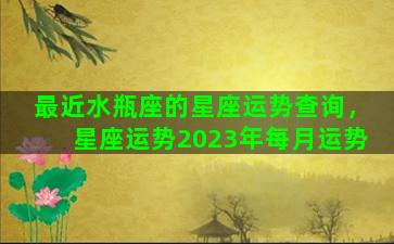 最近水瓶座的星座运势查询，星座运势2023年每月运势