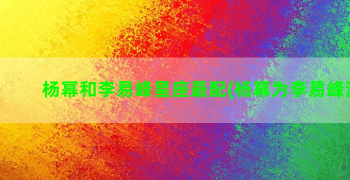 杨幂和李易峰星座最配(杨幂为李易峰流过产)