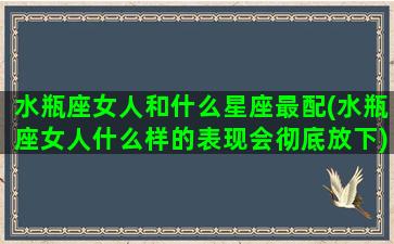 水瓶座女人和什么星座最配(水瓶座女人什么样的表现会彻底放下)