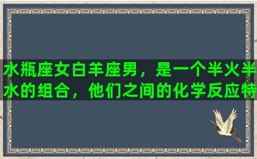 水瓶座女白羊座男，是一个半火半水的组合，他们之间的化学反应特别强烈，因为他们都是相当独立和自信的个性。白羊座男子通常很有干劲，喜欢冲锋陷阵，但有时可能会缺乏耐性