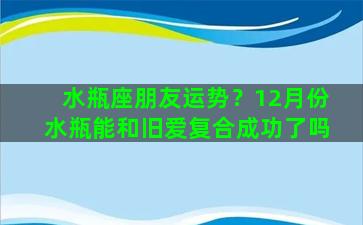 水瓶座朋友运势？12月份水瓶能和旧爱复合成功了吗