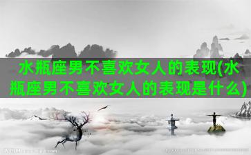 水瓶座男不喜欢女人的表现(水瓶座男不喜欢女人的表现是什么)