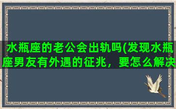 水瓶座的老公会出轨吗(发现水瓶座男友有外遇的征兆，要怎么解决)