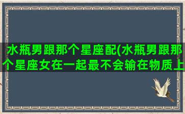 水瓶男跟那个星座配(水瓶男跟那个星座女在一起最不会输在物质上)