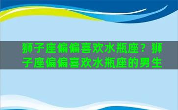 狮子座偏偏喜欢水瓶座？狮子座偏偏喜欢水瓶座的男生