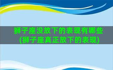 狮子座没放下的表现有哪些(狮子座真正放下的表现)