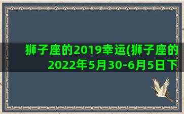 狮子座的2019幸运(狮子座的2022年5月30-6月5日下周运势)