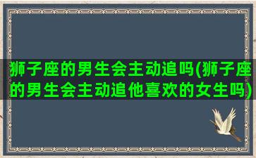 狮子座的男生会主动追吗(狮子座的男生会主动追他喜欢的女生吗)