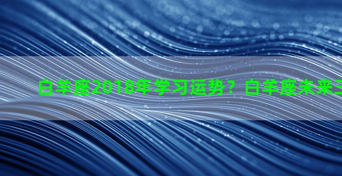 白羊座2018年学习运势？白羊座未来三大横财运