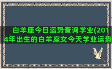 白羊座今日运势查询学业(2014年出生的白羊座女今天学业运势怎么样)