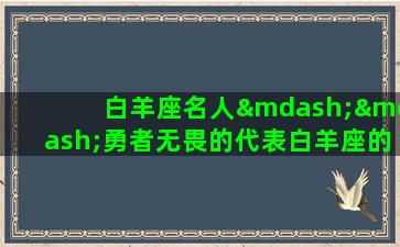 白羊座名人——勇者无畏的代表白羊座的人常常被形容为充满活力和勇气、行事果断而不拖泥带水，对危险和挑战充满着极度的热情和好奇心。因此，不难发现许多白羊座的名人们都