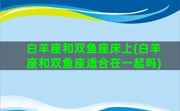 白羊座和双鱼座床上(白羊座和双鱼座适合在一起吗)