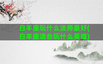 白羊座玩什么法师最好(白羊座适合玩什么英雄)