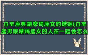 白羊座男跟摩羯座女的婚姻(白羊座男跟摩羯座女的人在一起会怎么样)