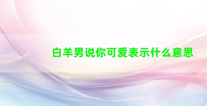 白羊男说你可爱表示什么意思