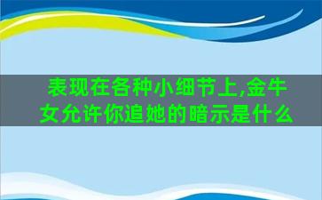 表现在各种小细节上,金牛女允许你追她的暗示是什么