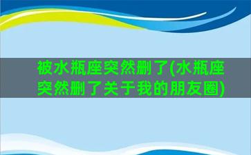 被水瓶座突然删了(水瓶座突然删了关于我的朋友圈)