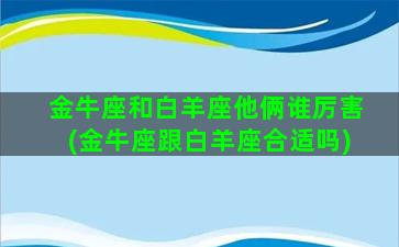 金牛座和白羊座他俩谁厉害(金牛座跟白羊座合适吗)