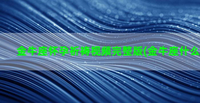 金牛座怀孕祈祷视频完整版(金牛座什么时候怀孕)