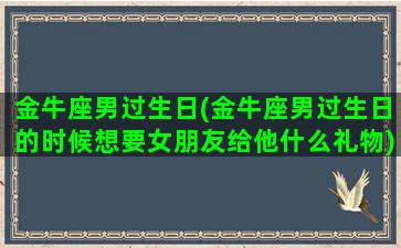 金牛座男过生日(金牛座男过生日的时候想要女朋友给他什么礼物)